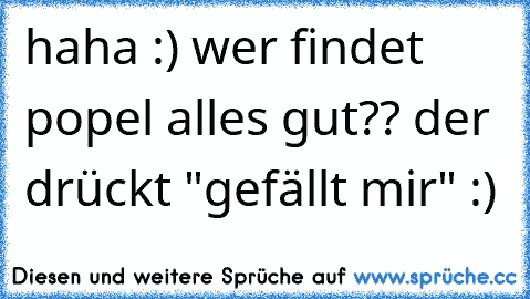 haha :) wer findet popel alles gut?? der drückt "gefällt mir" :)