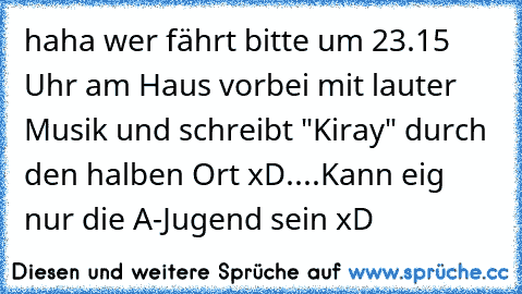 haha wer fährt bitte um 23.15 Uhr am Haus vorbei mit lauter Musik und schreibt "Kiray" durch den halben Ort xD....Kann eig nur die A-Jugend sein xD