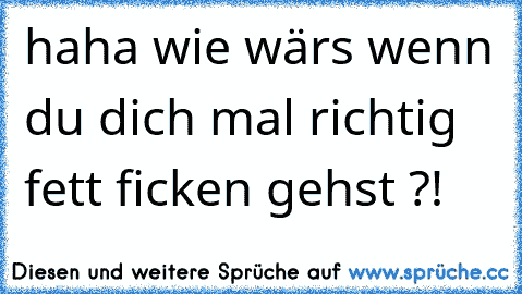 haha wie wärs wenn du dich mal richtig fett ficken gehst ?!