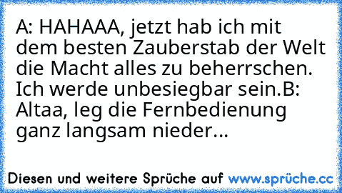 A: HAHAAA, jetzt hab ich mit dem besten Zauberstab der Welt die Macht alles zu beherrschen. Ich werde unbesiegbar sein.
B: Altaa, leg die Fernbedienung ganz langsam nieder...