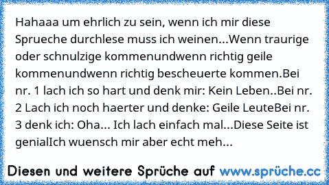 Hahaaa um ehrlich zu sein, wenn ich mir diese Sprueche durchlese muss ich weinen...
Wenn traurige oder schnulzige kommen
und
wenn richtig geile kommen
und
wenn richtig bescheuerte kommen.
Bei nr. 1 lach ich so hart und denk mir: Kein Leben..
Bei nr. 2 Lach ich noch haerter und denke: Geile Leute
Bei nr. 3 denk ich: Oha... Ich lach einfach mal...
Diese Seite ist genial
Ich wuensch mir aber echt ...