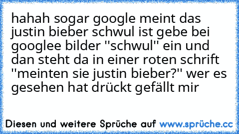 hahah sogar google meint das justin bieber schwul ist gebe bei googlee bilder ''schwul'' ein und dan steht da in einer roten schrift ''meinten sie justin bieber?'' wer es gesehen hat drückt gefällt mir