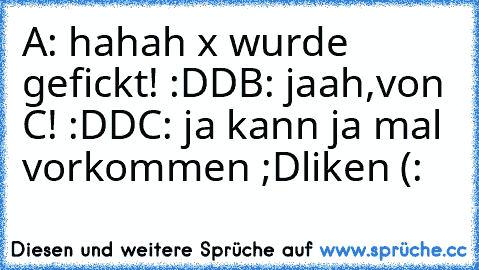 A: hahah x wurde gefickt! :DD
B: jaah,von C! :DD
C: ja kann ja mal vorkommen ;D
liken (: