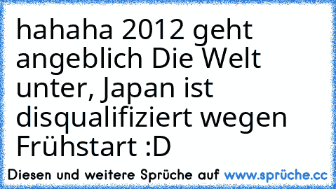 hahaha 2012 geht angeblich Die Welt unter, Japan ist disqualifiziert wegen Frühstart :D