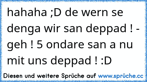 hahaha ;D de wern se denga wir san deppad ! - geh ! 5 ondare san a nu mit uns deppad ! :D