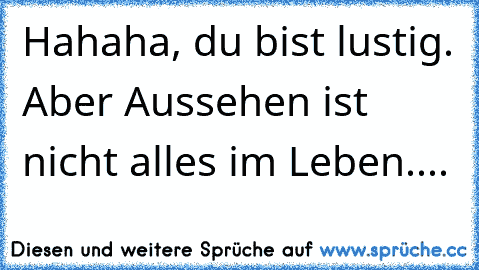 Hahaha, du bist lustig. Aber Aussehen ist nicht alles im Leben....