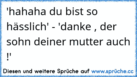 'hahaha du bist so hässlich' - 'danke , der sohn deiner mutter auch !'