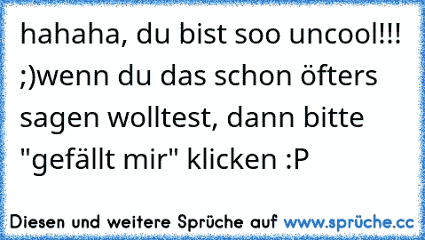 hahaha, du bist soo uncool!!! ;)
wenn du das schon öfters sagen wolltest, dann bitte "gefällt mir" klicken :P