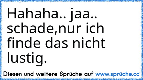 Hahaha.. jaa.. schade,nur ich finde das nicht lustig.