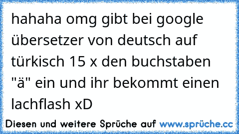 hahaha omg gibt bei google übersetzer von deutsch auf türkisch 15 x den buchstaben "ä" ein und ihr bekommt einen lachflash xD