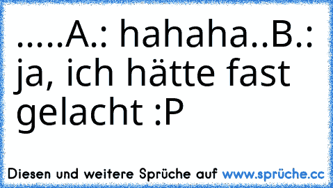 .....
A.: hahaha..
B.: ja, ich hätte fast gelacht :P