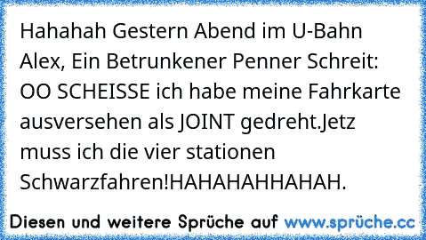 Hahahah Gestern Abend im U-Bahn Alex, Ein Betrunkener Penner Schreit: OO SCHEISSE ich habe meine Fahrkarte ausversehen als JOINT gedreht.
Jetz muss ich die vier stationen Schwarzfahren!
HAHAHAHHAHAH.