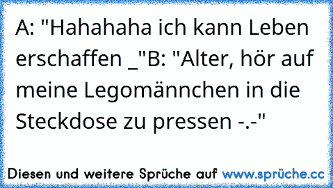 A: "Hahahaha ich kann Leben erschaffen °_°"
B: "Alter, hör auf meine Legomännchen in die Steckdose zu pressen -.-"