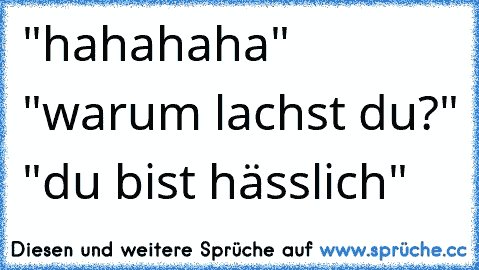 "hahahaha" "warum lachst du?" "du bist hässlich"