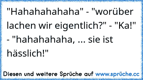 "Hahahahahaha" - "worüber lachen wir eigentlich?" - "Ka!" - "hahahahaha, ... sie ist hässlich!"