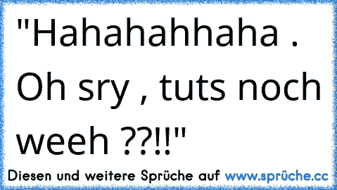 "Hahahahhaha . Oh sry , tuts noch weeh ??!!"