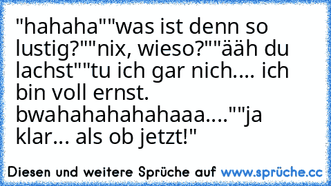 "hahaha"
"was ist denn so lustig?"
"nix, wieso?"
"ääh du lachst"
"tu ich gar nich.... ich bin voll ernst. bwahahahahahaaa...."
"ja klar... als ob jetzt!"