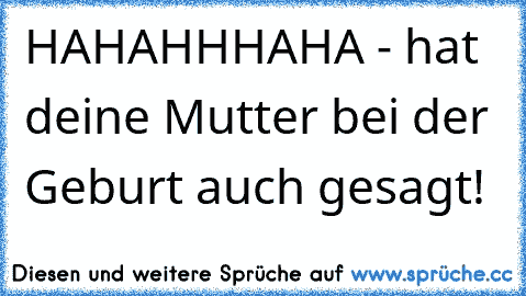 HAHAHHHAHA - hat deine Mutter bei der Geburt auch gesagt!