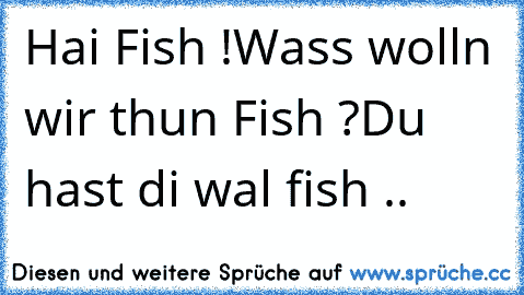 Hai Fish !
Wass wolln wir thun Fish ?
Du hast di wal fish ..