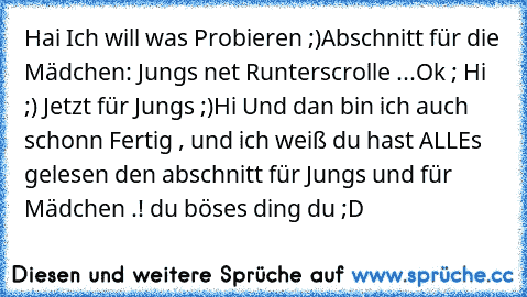 Hai Ich will was Probieren ;)
Abschnitt für die Mädchen: Jungs net Runterscrolle ...
Ok ; Hi ;) 
Jetzt für Jungs ;)
Hi 
Und dan bin ich auch schonn Fertig , und ich weiß du hast ALLEs gelesen den abschnitt für Jungs und für Mädchen .! du böses ding du ;D