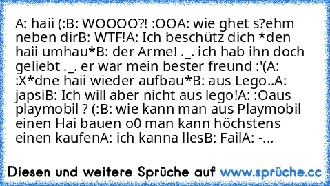 A: haii (:
B: WOOOO?! :OO
A: wie ghet s?
ehm neben dir
B: WTF!
A: Ich beschütz dich *den haii umhau*
B: der Arme! ._. ich hab ihn doch geliebt ._. er war mein bester freund :'(
A: :X
*dne haii wieder aufbau*
B: aus Lego..
A: japsi
B: Ich will aber nicht aus lego!
A: :O
aus playmobil ? (:
B: wie kann man aus Playmobil einen Hai bauen o0 man kann höchstens einen kaufen
A: ich kanna lles
B: Fail
A: -...