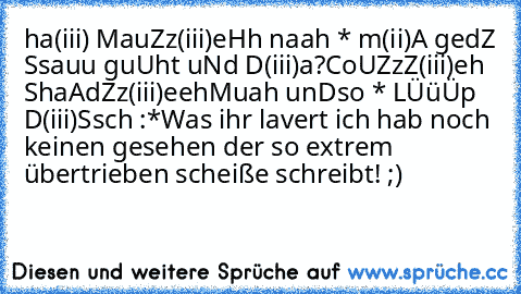 ha(iii) MauZz(iii)eHh naah * m(ii)A gedZ Ssauu guUht uNd D(iii)a?
CoUZzZ(iii)eh ShaAd´Zz(iii)eeh
Muah unDso * LÜüÜp D(iii)Ssch :*
Was ihr lavert ich hab noch keinen gesehen der so extrem übertrieben scheiße schreibt! ;)