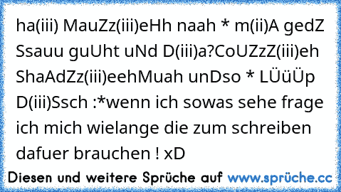 ha(iii) MauZz(iii)eHh naah * m(ii)A gedZ Ssauu guUht uNd D(iii)a?
CoUZzZ(iii)eh ShaAd´Zz(iii)eeh
Muah unDso * LÜüÜp D(iii)Ssch :*
wenn ich sowas sehe frage ich mich wielange die zum schreiben dafuer brauchen ! xD