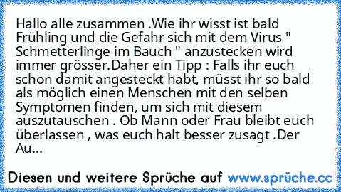 Hallo alle zusammen .
Wie ihr wisst ist bald Frühling und die Gefahr sich mit dem Virus " Schmetterlinge im Bauch " anzustecken wird immer grösser.
Daher ein Tipp : Falls ihr euch schon damit angesteckt habt, müsst ihr so bald als möglich einen Menschen mit den selben Symptomen finden, um sich mit diesem auszutauschen . Ob Mann oder Frau bleibt euch überlassen , was euch halt besser zusagt .Der...