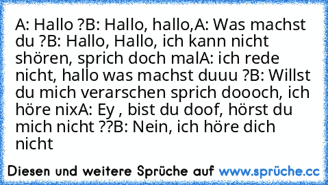 A: Hallo ?
B: Hallo, hallo,
A: Was machst du ?
B: Hallo, Hallo, ich kann nicht shören, sprich doch mal
A: ich rede nicht, hallo was machst duuu ?
B: Willst du mich verarschen sprich doooch, ich höre nix
A: Ey , bist du doof, hörst du mich nicht ??
B: Nein, ich höre dich nicht