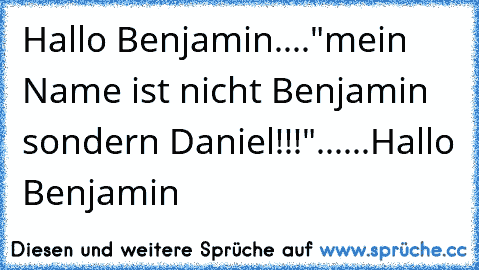 Hallo Benjamin...."mein Name ist nicht Benjamin sondern Daniel!!!"......Hallo Benjamin