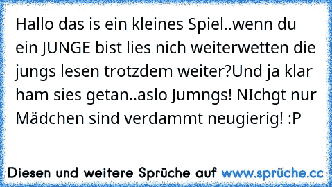 Hallo das is ein kleines Spiel..
wenn du ein JUNGE bist lies nich weiter
wetten die jungs lesen trotzdem weiter?
Und ja klar ham sies getan..
aslo Jumngs! NIchgt nur Mädchen sind verdammt neugierig! :P