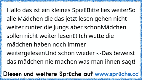 Hallo das ist ein kleines Spiel!
Bitte lies weiter
So alle Mädchen die das jetzt lesen gehen nicht weiter runter die Jungs aber schon
Mädchen sollen nicht weiter lesen!!! 
Ich wette die mädchen haben noch immer weitergelesen
Und schon wieder -.-
Das beweist das mädchen nie machen was man ihnen sagt!