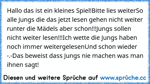 Hallo das ist ein kleines Spiel!
Bitte lies weiter
So alle Jungs die das jetzt lesen gehen nicht weiter runter die Mädels aber schon
!!!Jungs sollen nicht weiter lesen!!!
Ich wette die Jungs haben noch immer weitergelesen
Und schon wieder -.-
Das beweist dass Jungs nie machen was man ihnen sagt!