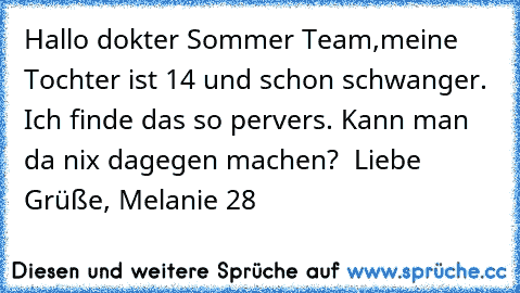 Hallo dokter Sommer Team,
meine Tochter ist 14 und schon schwanger. Ich finde das so pervers. Kann man da nix dagegen machen?  
Liebe Grüße, Melanie 28