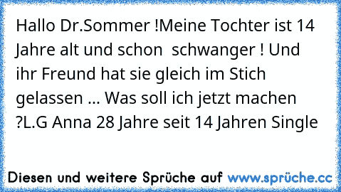 Hallo Dr.Sommer !
Meine Tochter ist 14 Jahre alt und schon  schwanger ! Und ihr Freund hat sie gleich im Stich gelassen ... Was soll ich jetzt machen ?
L.G Anna 28 Jahre seit 14 Jahren Single