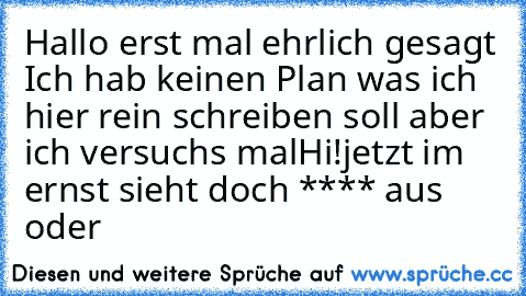 Hallo erst mal ehrlich gesagt Ich hab keinen Plan was ich hier rein schreiben soll aber ich versuch´s mal
Hi!
jetzt im ernst sieht doch **** aus oder