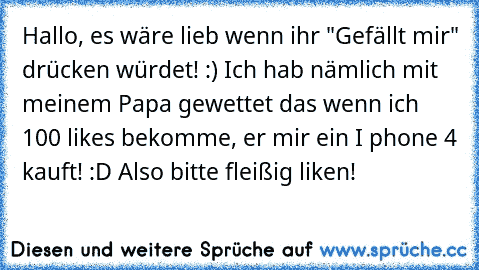 Hallo, es wäre lieb wenn ihr "Gefällt mir" drücken würdet! :) Ich hab nämlich mit meinem Papa gewettet das wenn ich 100 likes bekomme, er mir ein I phone 4 kauft! :D 
Also bitte fleißig liken! ♥