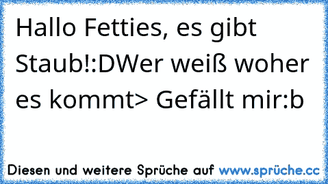 Hallo Fetties, es gibt Staub!:D
Wer weiß woher es kommt> Gefällt mir:b