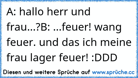 A: hallo herr und frau...?
B: ...feuer! wang feuer. und das ich meine frau lager feuer!
 :DDD