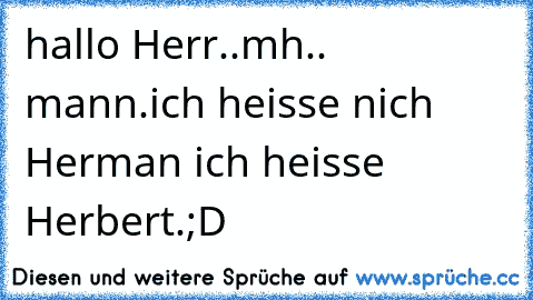 hallo Herr..mh.. mann.ich heisse nich Herman ich heisse Herbert.;D