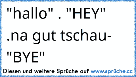 "hallo" . "HEY" .na gut tschau- "BYE"