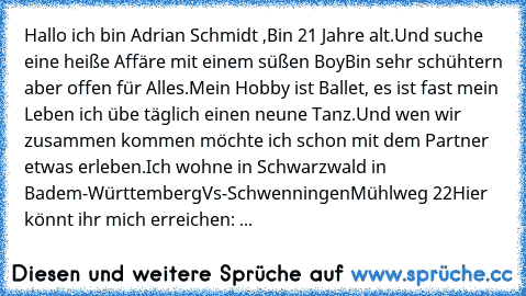 Hallo ich bin Adrian Schmidt ,
Bin 21 Jahre alt.
Und suche eine heiße Affäre mit einem süßen Boy♥´
Bin sehr schühtern aber offen für Alles.
Mein Hobby ist Ballet, es ist fast mein Leben ich übe täglich einen neune Tanz.
Und wen wir zusammen kommen möchte ich schon mit dem Partner etwas erleben.
Ich wohne in Schwarzwald in Badem-Württemberg
Vs-Schwenningen
Mühlweg 22
Hier könnt ihr mich erreichen: ...