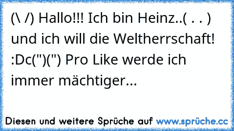 (\ /) Hallo!!! Ich bin Heinz..
( . . ) und ich will die Weltherrschaft! :D
c(")(") Pro Like werde ich immer mächtiger...♥