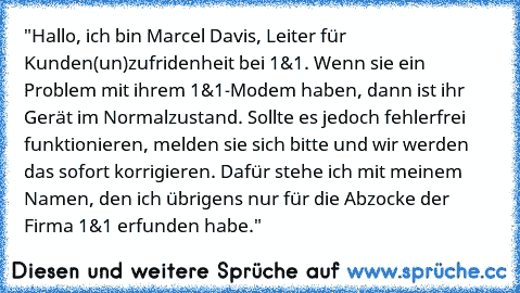 "Hallo, ich bin Marcel Davis, Leiter für Kunden(un)zufridenheit bei 1&1. Wenn sie ein Problem mit ihrem 1&1-Modem haben, dann ist ihr Gerät im Normalzustand. Sollte es jedoch fehlerfrei funktionieren, melden sie sich bitte und wir werden das sofort korrigieren. Dafür stehe ich mit meinem Namen, den ich übrigens nur für die Abzocke der Firma 1&1 erfunden habe."