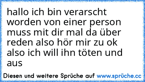 hallo ich bin verarscht worden von einer person muss mit dir mal da über reden also hör mir zu ok also ich will ihn töten
 und aus