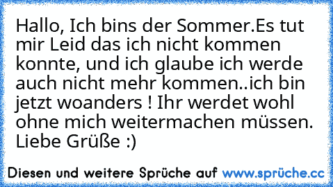 Hallo, Ich bins der Sommer.
Es tut mir Leid das ich nicht kommen konnte, und ich glaube ich werde auch nicht mehr kommen..ich bin jetzt woanders ! Ihr werdet wohl ohne mich weitermachen müssen. Liebe Grüße :)