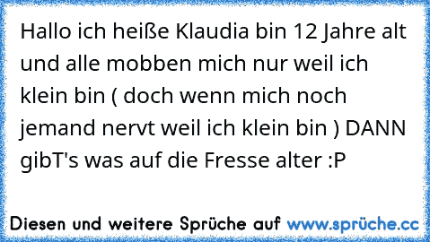 Hallo ich heiße Klaudia bin 12 Jahre alt und alle mobben mich nur weil ich klein bin ( doch wenn mich noch jemand nervt weil ich klein bin ) DANN gibT's was auf die Fresse alter :P