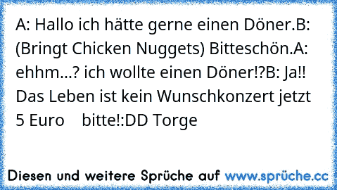 A: Hallo ich hätte gerne einen Döner.
B: (Bringt Chicken Nuggets) Bitteschön.
A: ehhm...? ich wollte einen Döner!?
B: Ja!! Das Leben ist kein Wunschkonzert jetzt 5 Euro    bitte!
:DD Torge ♥