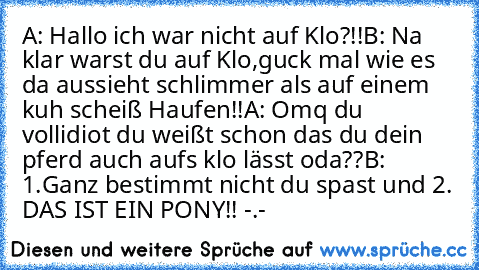 A: Hallo ich war nicht auf Klo?!!
B: Na klar warst du auf Klo,guck mal wie es da aussieht schlimmer als auf einem kuh scheiß Haufen!!
A: Omq du vollidiot du weißt schon das du dein pferd auch aufs klo lässt oda??
B: 1.Ganz bestimmt nicht du spast und 2. DAS IST EIN PONY!! -.-