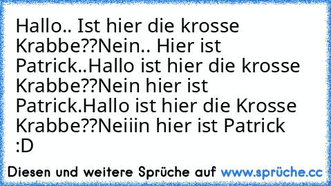 Hallo.. Ist hier die krosse Krabbe??
Nein.. Hier ist Patrick..
Hallo ist hier die krosse Krabbe??
Nein hier ist Patrick.
Hallo ist hier die Krosse Krabbe??
Neiiin hier ist Patrick
     :D